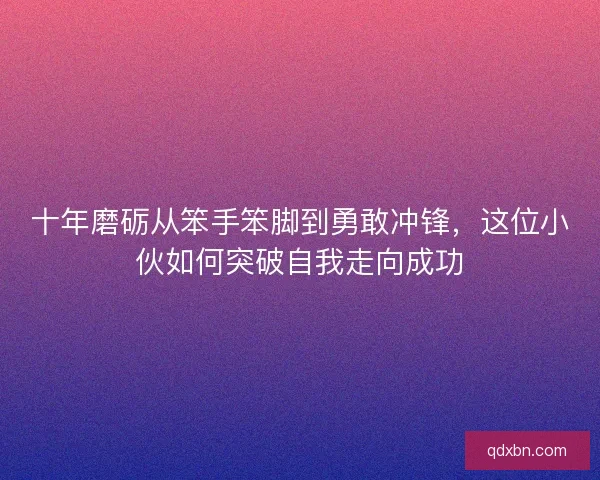 十年磨砺从笨手笨脚到勇敢冲锋，这位小伙如何突破自我走向成功