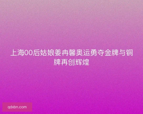 上海00后姑娘姜冉馨奥运勇夺金牌与铜牌再创辉煌