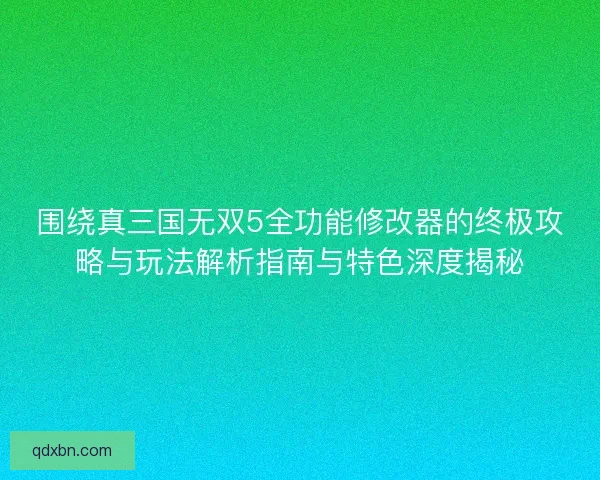 围绕真三国无双5全功能修改器的终极攻略与玩法解析指南与特色深度揭秘