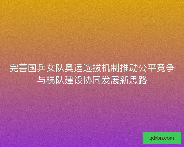 完善国乒女队奥运选拔机制推动公平竞争与梯队建设协同发展新思路