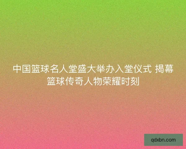 中国篮球名人堂盛大举办入堂仪式 揭幕篮球传奇人物荣耀时刻 中国篮球名人堂盛大举办入堂仪式 揭幕篮球传奇人物荣耀时刻