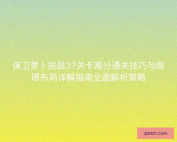 保卫萝卜挑战37关卡高分通关技巧与炮塔布局详解指南全面解析策略 保卫萝卜挑战37关卡高分通关技巧与炮塔布局详解指南全面解析策略