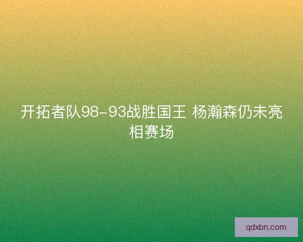 开拓者队98-93战胜国王 杨瀚森仍未亮相赛场 开拓者队98-93战胜国王 杨瀚森仍未亮相赛场
