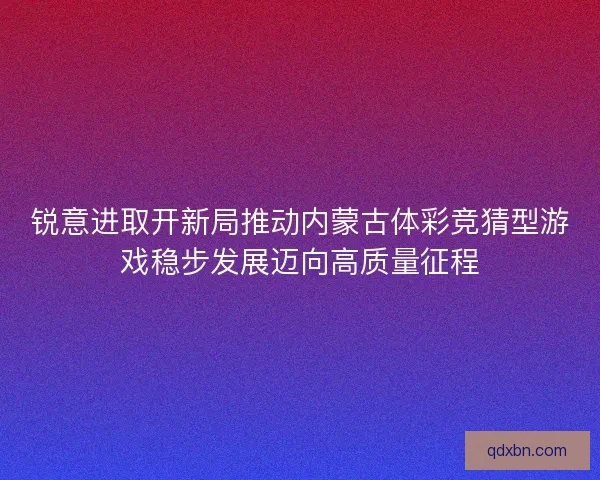 锐意进取开新局推动内蒙古体彩竞猜型游戏稳步发展迈向高质量征程 锐意进取开新局推动内蒙古体彩竞猜型游戏稳步发展迈向高质量征程