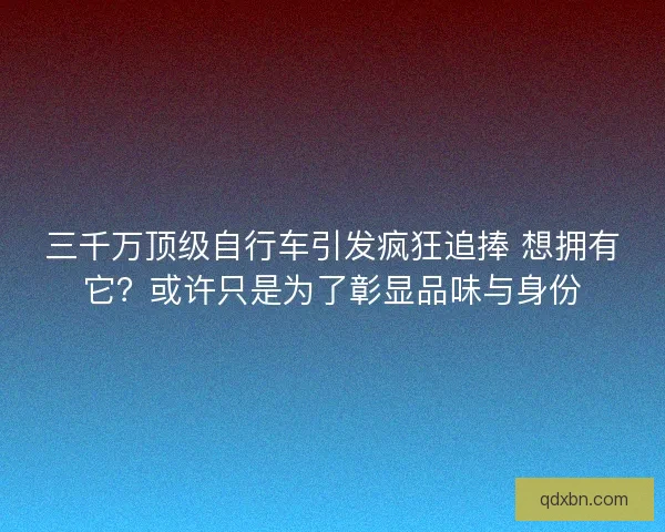 三千万顶级自行车引发疯狂追捧 想拥有它?或许只是为了彰显品味与身份 三千万顶级自行车引发疯狂追捧 想拥有它?或许只是为了彰显品味与身份