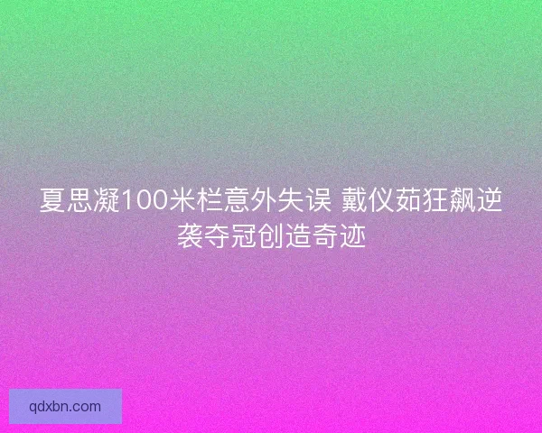 夏思凝100米栏意外失误 戴仪茹狂飙逆袭夺冠创造奇迹