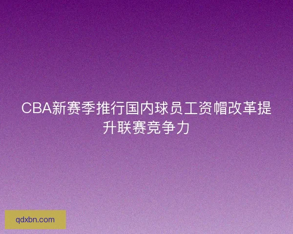 CBA新赛季推行国内球员工资帽改革提升联赛竞争力 CBA新赛季推行国内球员工资帽改革提升联赛竞争力