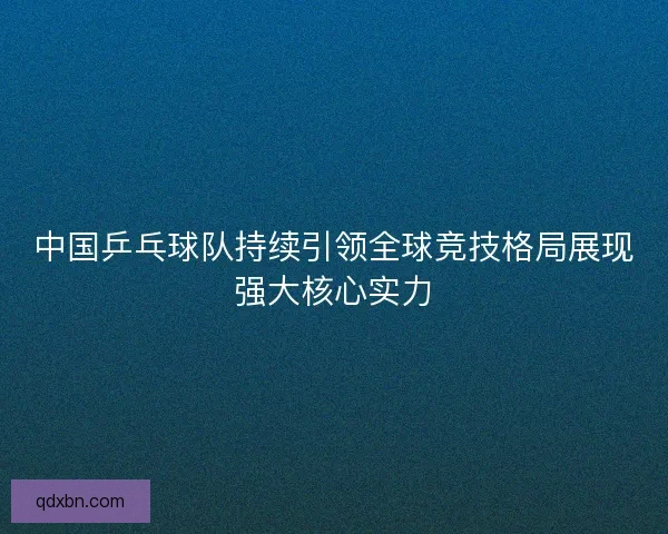 中国乒乓球队持续引领全球竞技格局展现强大核心实力 中国乒乓球队持续引领全球竞技格局展现强大核心实力