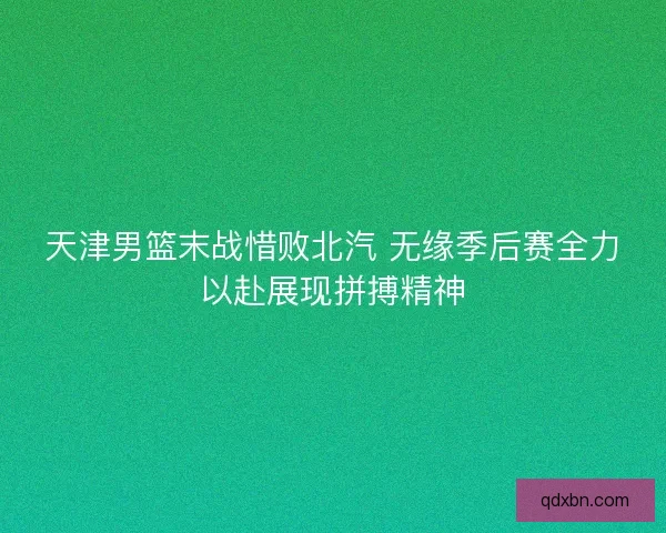 天津男篮末战惜败北汽 无缘季后赛全力以赴展现拼搏精神 天津男篮末战惜败北汽 无缘季后赛全力以赴展现拼搏精神