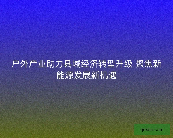户外产业助力县域经济转型升级 聚焦新能源发展新机遇 户外产业助力县域经济转型升级 聚焦新能源发展新机遇