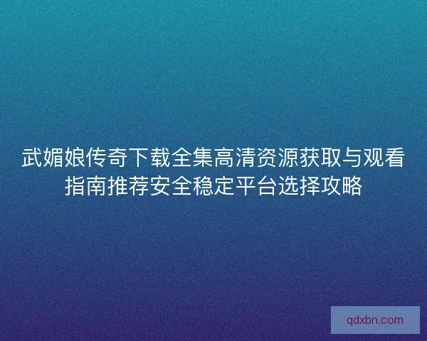 武媚娘传奇下载全集高清资源获取与观看指南推荐安全稳定平台选择攻略