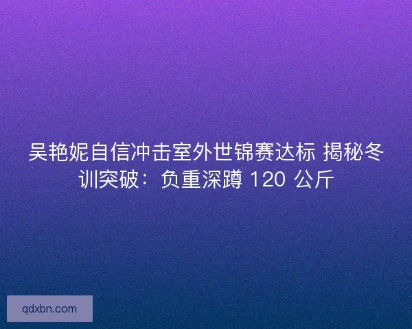 吴艳妮自信冲击室外世锦赛达标 揭秘冬训突破：负重深蹲 120 公斤