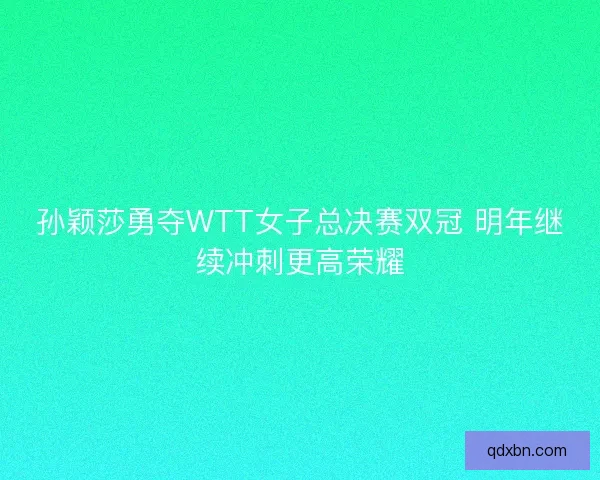 孙颖莎勇夺WTT女子总决赛双冠 明年继续冲刺更高荣耀 孙颖莎勇夺WTT女子总决赛双冠 明年继续冲刺更高荣耀