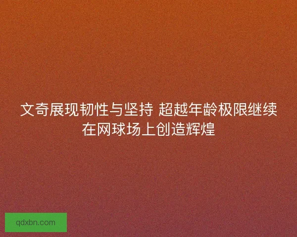 文奇展现韧性与坚持 超越年龄极限继续在网球场上创造辉煌 文奇展现韧性与坚持 超越年龄极限继续在网球场上创造辉煌
