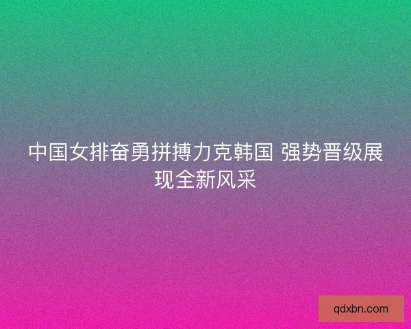 中国女排奋勇拼搏力克韩国 强势晋级展现全新风采 中国女排奋勇拼搏力克韩国 强势晋级展现全新风采