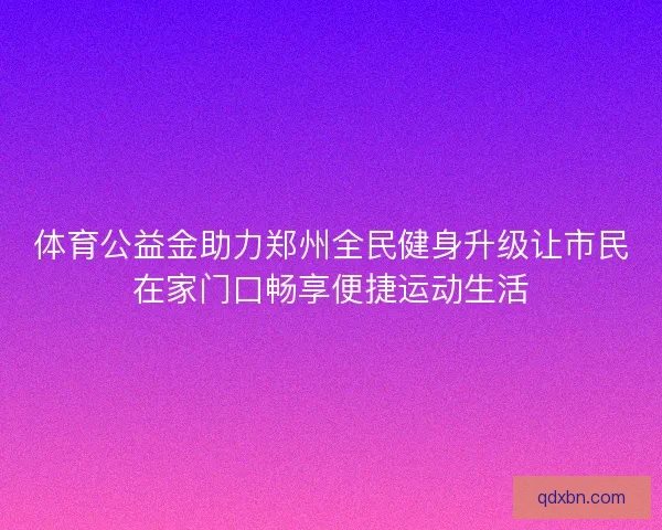 体育公益金助力郑州全民健身升级让市民在家门口畅享便捷运动生活 体育公益金助力郑州全民健身升级让市民在家门口畅享便捷运动生活
