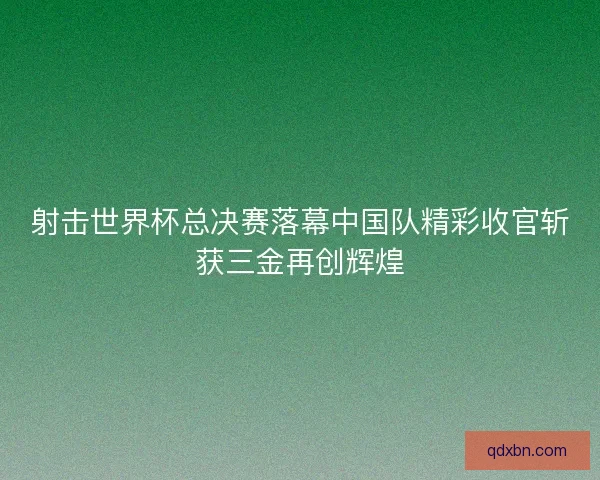 射击世界杯总决赛落幕中国队精彩收官斩获三金再创辉煌