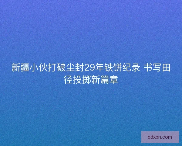 新疆小伙打破尘封29年铁饼纪录 书写田径投掷新篇章