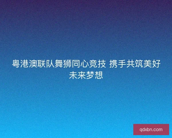 粤港澳联队舞狮同心竞技 携手共筑美好未来梦想