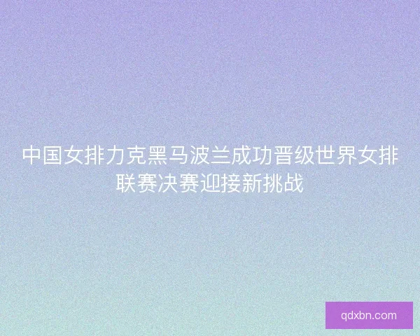 中国女排力克黑马波兰成功晋级世界女排联赛决赛迎接新挑战