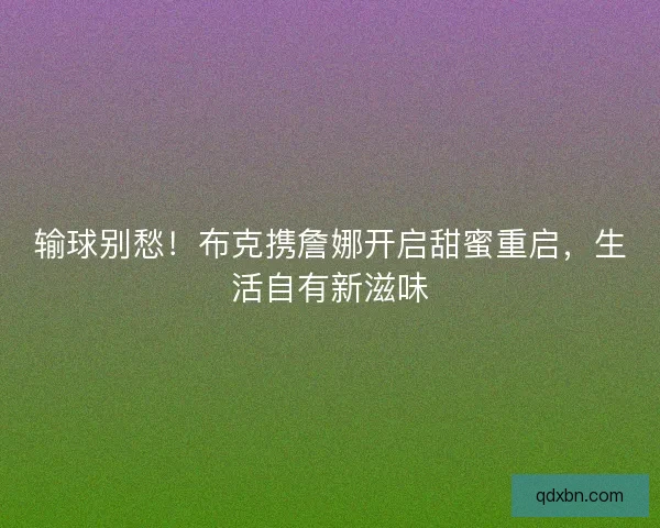 输球别愁！布克携詹娜开启甜蜜重启，生活自有新滋味