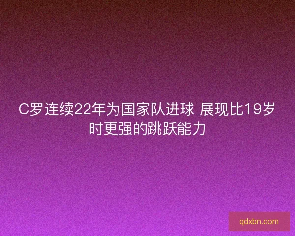 C罗连续22年为国家队进球 展现比19岁时更强的跳跃能力 C罗连续22年为国家队进球 展现比19岁时更强的跳跃能力