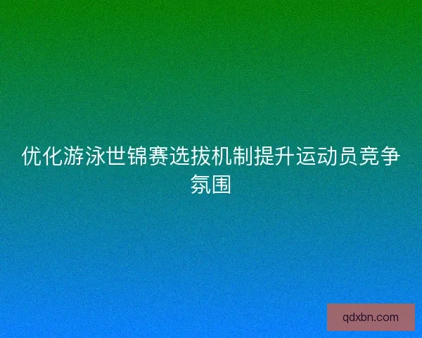 优化游泳世锦赛选拔机制提升运动员竞争氛围