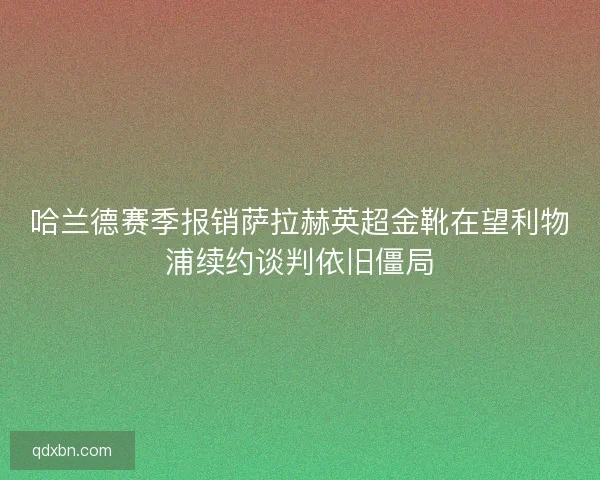哈兰德赛季报销萨拉赫英超金靴在望利物浦续约谈判依旧僵局 哈兰德赛季报销萨拉赫英超金靴在望利物浦续约谈判依旧僵局