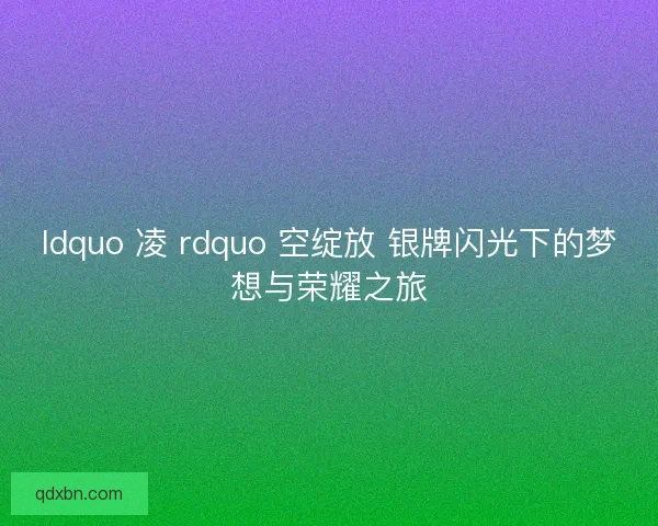 ldquo 凌 rdquo 空绽放 银牌闪光下的梦想与荣耀之旅 ldquo 凌 rdquo 空绽放 银牌闪光下的梦想与荣耀之旅
