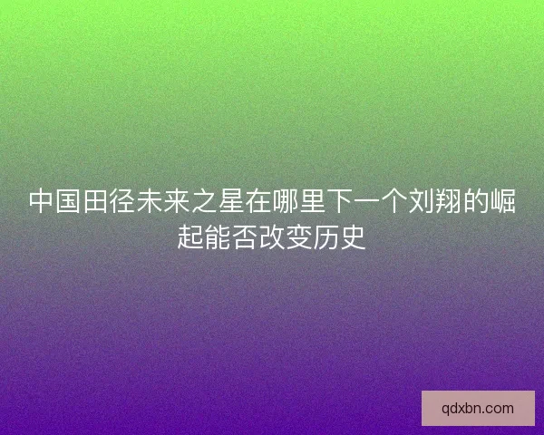中国田径未来之星在哪里下一个刘翔的崛起能否改变历史 中国田径未来之星在哪里下一个刘翔的崛起能否改变历史