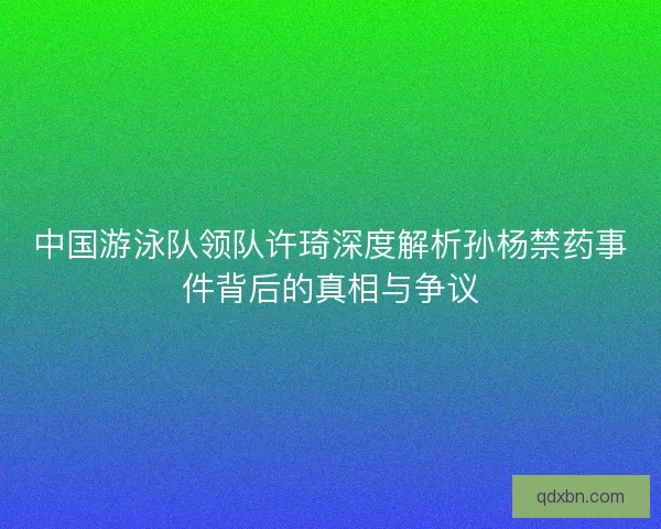 中国游泳队领队许琦深度解析孙杨禁药事件背后的真相与争议 中国游泳队领队许琦深度解析孙杨禁药事件背后的真相与争议
