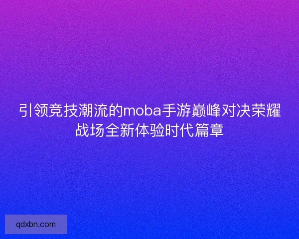 引领竞技潮流的moba手游巅峰对决荣耀战场全新体验时代篇章
